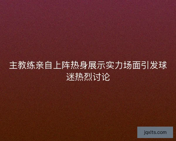 主教练亲自上阵热身展示实力场面引发球迷热烈讨论
