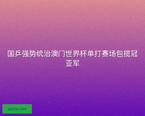 国乒强势统治澳门世界杯单打赛场包揽冠亚军
